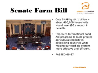 Senate Farm Bill
#BreadWeb
• Cuts SNAP by $4.1 billion –
about 400,000 households
would lose $90 a month in
benefits.
• Improves International Food
Aid programs to build greater
agricultural capacity in
developing countries while
making our food aid system
more effective and efficient.
• PASSED 66-27
 
