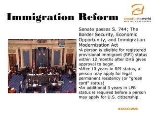 Immigration Reform
#BreadWeb
Senate passes S. 744; The
Border Security, Economic
Opportunity, and Immigration
Modernization Act
•A person is eligible for registered
provisional immigrant (RPI) status
within 12 months after DHS gives
approval to begin.
•After 10 years in RPI status, a
person may apply for legal
permanent residency (or “green
card” status)
•An additional 3 years in LPR
status is required before a person
may apply for U.S. citizenship.
 