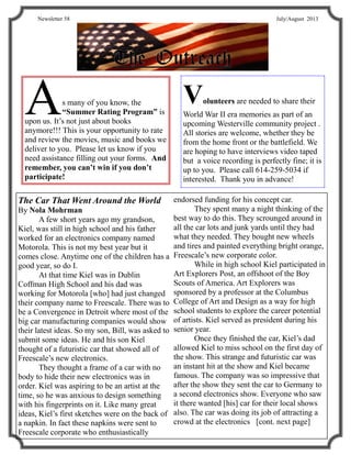TheTheThe OutreachOutreachOutreach
Newsletter 58 July/August 2013
As many of you know, the
“Summer Rating Program” is
upon us. It’s not just about books
anymore!!! This is your opportunity to rate
and review the movies, music and books we
deliver to you. Please let us know if you
need assistance filling out your forms. And
remember, you can’t win if you don’t
participate!
The Car That Went Around the World
By Nola Mohrman
A few short years ago my grandson,
Kiel, was still in high school and his father
worked for an electronics company named
Motorola. This is not my best year but it
comes close. Anytime one of the children has a
good year, so do I.
At that time Kiel was in Dublin
Coffman High School and his dad was
working for Motorola [who] had just changed
their company name to Freescale. There was to
be a Convergence in Detroit where most of the
big car manufacturing companies would show
their latest ideas. So my son, Bill, was asked to
submit some ideas. He and his son Kiel
thought of a futuristic car that showed all of
Freescale’s new electronics.
They thought a frame of a car with no
body to hide their new electronics was in
order. Kiel was aspiring to be an artist at the
time, so he was anxious to design something
with his fingerprints on it. Like many great
ideas, Kiel’s first sketches were on the back of
a napkin. In fact these napkins were sent to
Freescale corporate who enthusiastically
endorsed funding for his concept car.
They spent many a night thinking of the
best way to do this. They scrounged around in
all the car lots and junk yards until they had
what they needed. They bought new wheels
and tires and painted everything bright orange,
Freescale’s new corporate color.
While in high school Kiel participated in
Art Explorers Post, an offshoot of the Boy
Scouts of America. Art Explorers was
sponsored by a professor at the Columbus
College of Art and Design as a way for high
school students to explore the career potential
of artists. Kiel served as president during his
senior year.
Once they finished the car, Kiel’s dad
allowed Kiel to miss school on the first day of
the show. This strange and futuristic car was
an instant hit at the show and Kiel became
famous. The company was so impressive that
after the show they sent the car to Germany to
a second electronics show. Everyone who saw
it there wanted [his] car for their local shows
also. The car was doing its job of attracting a
crowd at the electronics [cont. next page]
Volunteers are needed to share their
World War II era memories as part of an
upcoming Westerville community project .
All stories are welcome, whether they be
from the home front or the battlefield. We
are hoping to have interviews video taped
but a voice recording is perfectly fine; it is
up to you. Please call 614-259-5034 if
interested. Thank you in advance!
 