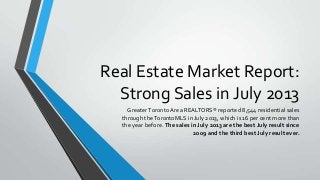 Real Estate Market Report:
Strong Sales in July 2013
GreaterToronto Area REALTORS® reported 8,544 residential sales
through theTorontoMLS in July 2013, which is 16 per cent more than
the year before. The sales in July 2013 are the best July result since
2009 and the third best July result ever.
 