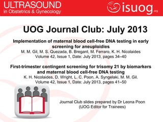 UOG Journal Club: July 2013
Implementation of maternal blood cell-free DNA testing in early
screening for aneuploidies
M. M. Gil, M. S. Quezada, B. Bregant, M. Ferraro, K. H. Nicolaides
Volume 42, Issue 1, Date: July 2013, pages 34–40
First-trimester contingent screening for trisomy 21 by biomarkers
and maternal blood cell-free DNA testing
K. H. Nicolaides, D. Wright, L. C. Poon, A. Syngelaki, M. M. Gil.
Volume 42, Issue 1, Date: July 2013, pages 41–50
Journal Club slides prepared by Dr Leona Poon
(UOG Editor for Trainees)
 