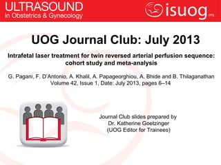 UOG Journal Club: July 2013
Intrafetal laser treatment for twin reversed arterial perfusion sequence:
cohort study and meta-analysis
G. Pagani, F. D’Antonio, A. Khalil, A. Papageorghiou, A. Bhide and B. Thilaganathan
Volume 42, Issue 1, Date: July 2013, pages 6–14
Journal Club slides prepared by
Dr. Katherine Goetzinger
(UOG Editor for Trainees)
 