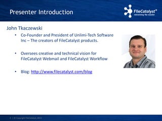 Presenter Introduction 
John Tkaczewski 
• Co-Founder and President of Unlimi-Tech Software 
Inc – The creators of FileCatalyst products. 
• Oversees creative and technical vision for 
FileCatalyst Webmail and FileCatalyst Workflow 
• Blog: http://www.filecatalyst.com/blog 
2 | © Copyright FileCatalyst, 2013 
 