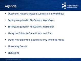 Agenda 
• Overview: Automating Job Submission in Workflow 
• Settings required in FileCatalystWorkflow 
• Settings required in FileCatalyst HotFolder 
• Using HotFolder to Submit Jobs and Files 
• Using HotFolder to upload files only into File Areas 
• Upcoming Events 
• Questions 
3 | © Copyright FileCatalyst, 2013 
 