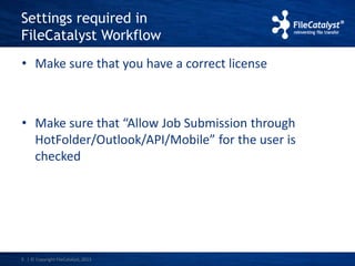 Settings required in 
FileCatalyst Workflow 
• Make sure that you have a correct license 
• Make sure that “Allow Job Submission through 
HotFolder/Outlook/API/Mobile” for the user is 
checked 
5 | © Copyright FileCatalyst, 2013 
 