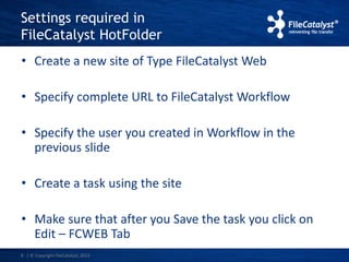 Settings required in 
FileCatalyst HotFolder 
• Create a new site of Type FileCatalyst Web 
• Specify complete URL to FileCatalyst Workflow 
• Specify the user you created in Workflow in the 
previous slide 
• Create a task using the site 
• Make sure that after you Save the task you click on 
Edit – FCWEB Tab 
6 | © Copyright FileCatalyst, 2013 
 