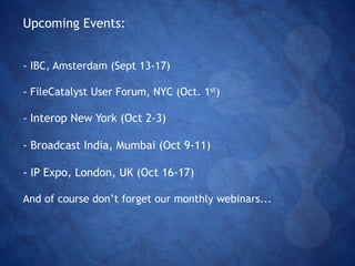 Upcoming Events: 
- IBC, Amsterdam (Sept 13-17) 
- FileCatalyst User Forum, NYC (Oct. 1st) 
- Interop New York (Oct 2-3) 
- Broadcast India, Mumbai (Oct 9-11) 
- IP Expo, London, UK (Oct 16-17) 
And of course don’t forget our monthly webinars... 
 