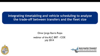 webinar of the ALC BRT - COE
july 2014
Integrating timetabling and vehicle scheduling to analyze
the trade-off between transfers and the fleet size
Omar Jorge Ibarra Rojas
 