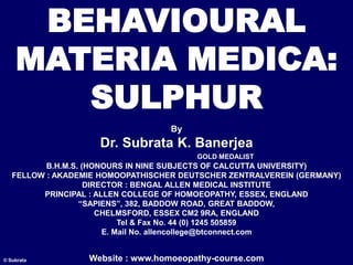 BEHAVIOURAL
MATERIA MEDICA:
SULPHUR
By
Dr. Subrata K. Banerjea
GOLD MEDALIST
B.H.M.S. (HONOURS IN NINE SUBJECTS OF CALCUTTA UNIVERSITY)
FELLOW : AKADEMIE HOMOOPATHISCHER DEUTSCHER ZENTRALVEREIN (GERMANY)
DIRECTOR : BENGAL ALLEN MEDICAL INSTITUTE
PRINCIPAL : ALLEN COLLEGE OF HOMOEOPATHY, ESSEX, ENGLAND
“SAPIENS”, 382, BADDOW ROAD, GREAT BADDOW,
CHELMSFORD, ESSEX CM2 9RA, ENGLAND
Tel & Fax No. 44 (0) 1245 505859
E. Mail No. allencollege@btconnect.com
Website : www.homoeopathy-course.com
© Subrata
 