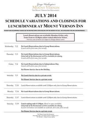 The Mount Vernon Inn Restaurant
Post Office Box 110, Mount Vernon, Virginia 22121
703.780.0011 | MountVernon.org/Inn
JULY 2014
SCHEDULE VARIATIONS AND CLOSINGS FOR
LUNCH/DINNER AT MOUNT VERNON INN
PLEASE PLAN ACCORDINGLY BASED ON THE RESTRICTIONS LISTED BELOW FOR THE MONTH OF JULY. WE APOLOGIZE FOR ANY INCONVENIENCE.
Lunch Reservations are available Monday-Friday only
from 11am to 12:30pm unless noted otherwise below.
*All hours and variations are subject to change without notice.
Wednesday 7/2 No Lunch Reservations due to Group Reservations.
(Lunch will be first come, first served).
Thursday 7/3 No Lunch Reservations due to Group Reservations.
Only half of the Restaurant will be available for dining.
(Lunch will be first come, first served).
Friday 7/4 No Lunch Reservations due to Independence Day.
(Lunch will be first come, first served).
No Dinner Service due to the Holiday.
Saturday 7/5 No Lunch Service due to a private event.
No Dinner Service due to a private event.
Thursday 7/10 Lunch Reservations available until 12:00pm only due to Group Reservations.
Monday 7/14 No Lunch Reservations due to Group Reservations.
Thursday 7/17 Lunch Reservations available until 12:00pm only due to Group Reservations.
Saturday 7/19 Lunch seating ends @ 2:30pm. (Based on space available)
Only half of the Restaurant will be available for dining.
(Lunch reservations not available on weekends- first come, first served)
No Dinner Service due to a private event.
 