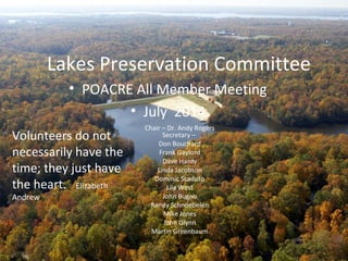 Lakes Preservation Committee
Chair – Dr. Andy Rogers
Secretary –
Don Bouchard
Frank Gaylord
Dave Hardy
Linda Jacobson
Dominic Scaduto
Lila West
John Bugno
Randy Schnoebelen
Mike Jones
John Glynn
Martin Greenbaum
• POACRE All Member Meeting
• July 2014
Volunteers do not
necessarily have the
time; they just have
the heart. Elizabeth
Andrew
 