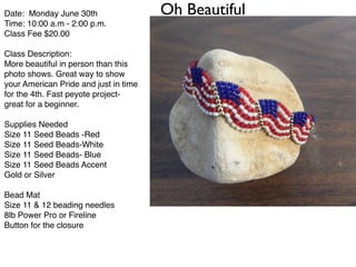 Oh BeautifulDate: Monday June 30th!
Time: 10:00 a.m - 2:00 p.m.!
Class Fee $20.00 !
!
Class Description:!
More beautiful in person than this
photo shows. Great way to show
your American Pride and just in time
for the 4th. Fast peyote project-
great for a beginner.!
!
Supplies Needed!
Size 11 Seed Beads -Red!
Size 11 Seed Beads-White!
Size 11 Seed Beads- Blue!
Size 11 Seed Beads Accent!
Gold or Silver!
!
Bead Mat!
Size 11 & 12 beading needles!
8lb Power Pro or Fireline!
Button for the closure!
!
 