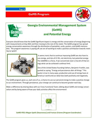 Page 10
Georgia Environmental Management System
(GeMS)
and Potential Energy
Everyone should know that the GeMS Significant Aspect is energy and the conservation of energy (beginning
with measurements at Clay NGC and then moving to the rest of the state). The GeMS program has spread
energy conservation awareness through the distribution of pamphlet, cards, posters, and GeMS memora-
bilia. The program awareness is paying off; we are all working to make a positive contribution towards meet-
ing our goals!
It seems ironic that to continue improving GeMS we also have to
use energy, and lots of it! Oh, not electricity; but potential energy.
The GAARNG is a force, if we concentrate even a tiny bit of that en-
ergy what can be achieved is without limit.
One of the United States Founding Fathers, Benjamin Franklin, was
quoted as saying, “Energy and persistence alter all things.” This
quote is true in many ways; production and use of energy have al-
tered our world and our daily lives both positively and negatively.
The GeMS program gives us, each one of us, a chance to use our personal energy to make a positive change
to our environment. Through persistence, your change can continue to become greater each day.
Make a difference by sharing ideas with our Cross Functional Team, talking about GeMS and energy conser-
vation and by being aware of how your daily activities affect the environment!
GeMS POCs Megan Spells (Awareness) and Frances Grieme (Program Coordinator)
GeMS Program
 