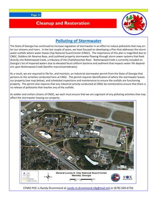 Page 11
Polluting of Stormwater
The State of Georgia has continued to increase regulation of stormwater in an effort to reduce pollutants that may en-
ter our streams and rivers. In the last couple of years, we have focused on developing a Plan that addresses the storm-
water outfalls where water leaves Clay National Guard Center (CNGC). The importance of this plan is magnified due to
CNGC, Dobbins Air Reserve Base, and Lockheed property stormwater flowing through storm sewer systems that feed
directly into Rottenwood Creek, a tributary of the Chattahoochee River. Rottenwood Creek is currently included on
Georgia’s list of impaired waters due to elevated fecal coliform bacteria and sediment that impacts water life depend-
ent upon Rottenwood Creek (benthic macroinvertebrates).
As a result, we are required to file for, and maintain, an industrial stormwater permit from the State of Georgia that
pertains to the activities conducted here at CNGC. The permit requires identification of where the stormwater leaves
our property (see map below), and scheduled inspections and maintenance to ensure the outfalls are functioning
properly. The permit also requires that any industrial activity conducted at CNGC be monitored to ensure that there is
no release of pollutants that reaches any of the outfalls.
As soldier and civilian citizens of CNGC, we each must ensure that we are cognizant of any polluting activities that may
affect the stormwater leaving our property.
CFMO POC is Randy Drummond at randy.m.drummond.nfg@mail.mil or (678) 569-6750.
Cleanup and Restoration
 