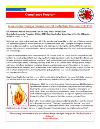 Page 4
Compliance Program
News from Georgia Environmental Protection Division (GAEPD)
For Immediate Release from GAEPD, Contact: Vicky Giles – 404-362-2536
Georgia Environmental Protection Division (EPD) Open Burning Ban Begins May 1, 2014 for 54 Counties
(ATLANTA – April 25, 2014)
Beginning May 1 and ending September 30, EPD’s open burning ban will be in effect for 54 Georgia counties.
The open burning ban has been in effect for the current areas since 2005. The open burning ban prohibits
citizens and businesses from burning yard and land-clearing debris during the months of May through Sep-
tember. This restriction is in addition to a ban on burning household garbage that exists year-round through-
out all of Georgia.
Citizens are reminded that these rules are in place for a reason – and the reason is health. Smoke from fires
contains chemicals and pollutants that may negatively impact a person’s health. Burning yard waste releases
nitrogen oxides and particle pollution into the air. Both pollutants can contribute to lung and heart disease.
Ground-level ozone is most commonly produced in the heat of the summer when nitrogen oxides combine
with fumes from fuels, paints and vegetation. Ground-level ozone can cause inflammation to the lungs as
well as other health problems. Particle pollution is made up of extremely small particles that can increase the
risk of a heart attack or stroke. Burning household garbage, banned year-round in Georgia, releases even
more dangerous pollution.
May through September is a time of year when people, particularly children, are more likely to be outdoors.
It is also the time of year when ground - level ozone and particle pollution levels are generally higher.
In December 2012, the U.S. Environmental Protection Agency (EPA) finalized an
update to the national air quality standards for fine particle pollution (PM2.5),
lowering the annual health standard to a more stringent 12 micrograms per
cubic meter, down from 15 micrograms per cubic meter. With this lower stan-
dard, and because particle pollution values are typically highest in the summer,
the positive effects of the summer burn ban become more significant.
Even with a more protective standard, monitoring data shows that the air qual-
ity in Georgia is improving. “This is very good news for Georgia,” says Keith
Bentley, Georgia EPD Air Protection Branch Chief. “This success is confirmation
that the clean air strategies we have in place in Georgia, including the open burning ban, are working.”
“The truth of the matter is that you always know the right thing to do. The hard part is
doing it.”
-Norman Schwarzkopf
 