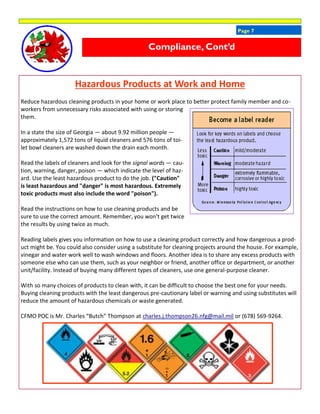 Page 7
Hazardous Products at Work and Home
Reduce hazardous cleaning products in your home or work place to better protect family member and co-
workers from unnecessary risks associated with using or storing
them.
In a state the size of Georgia — about 9.92 million people —
approximately 1,572 tons of liquid cleaners and 576 tons of toi-
let bowl cleaners are washed down the drain each month.
Read the labels of cleaners and look for the signal words — cau-
tion, warning, danger, poison — which indicate the level of haz-
ard. Use the least hazardous product to do the job. ("Caution"
is least hazardous and "danger" is most hazardous. Extremely
toxic products must also include the word "poison").
Read the instructions on how to use cleaning products and be
sure to use the correct amount. Remember, you won't get twice
the results by using twice as much.
Reading labels gives you information on how to use a cleaning product correctly and how dangerous a prod-
uct might be. You could also consider using a substitute for cleaning projects around the house. For example,
vinegar and water work well to wash windows and floors. Another idea is to share any excess products with
someone else who can use them, such as your neighbor or friend, another office or department, or another
unit/facility. Instead of buying many different types of cleaners, use one general-purpose cleaner.
With so many choices of products to clean with, it can be difficult to choose the best one for your needs.
Buying cleaning products with the least dangerous pre-cautionary label or warning and using substitutes will
reduce the amount of hazardous chemicals or waste generated.
CFMO POC is Mr. Charles “Butch” Thompson at charles.j.thompson26.nfg@mail.mil or (678) 569-9264.
Compliance, Cont’d
 