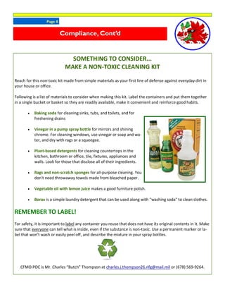 Page 8
SOMETHING TO CONSIDER...
MAKE A NON-TOXIC CLEANING KIT
Reach for this non-toxic kit made from simple materials as your first line of defense against everyday dirt in
your house or office.
Following is a list of materials to consider when making this kit. Label the containers and put them together
in a single bucket or basket so they are readily available, make it convenient and reinforce good habits.
 Baking soda for cleaning sinks, tubs, and toilets, and for
freshening drains
 Vinegar in a pump spray bottle for mirrors and shining
chrome. For cleaning windows, use vinegar or soap and wa-
ter, and dry with rags or a squeegee.
 Plant-based detergents for cleaning countertops in the
kitchen, bathroom or office, tile, fixtures, appliances and
walls. Look for those that disclose all of their ingredients.
 Rags and non-scratch sponges for all-purpose cleaning. You
don't need throwaway towels made from bleached paper.
 Vegetable oil with lemon juice makes a good furniture polish.
 Borax is a simple laundry detergent that can be used along with "washing soda" to clean clothes.
REMEMBER TO LABEL!
For safety, it is important to label any container you reuse that does not have its original contents in it. Make
sure that everyone can tell what is inside, even if the substance is non-toxic. Use a permanent marker or la-
bel that won't wash or easily peel off, and describe the mixture in your spray bottles.
CFMO POC is Mr. Charles “Butch” Thompson at charles.j.thompson26.nfg@mail.mil or (678) 569-9264.
Compliance, Cont’d
 