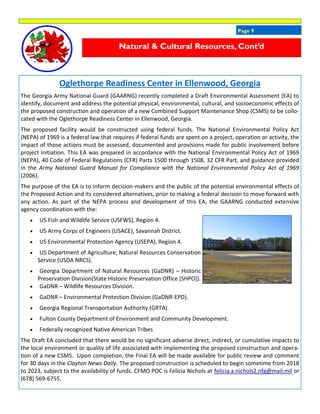 Page 9
Oglethorpe Readiness Center in Ellenwood, Georgia
The Georgia Army National Guard (GAARNG) recently completed a Draft Environmental Assessment (EA) to
identify, document and address the potential physical, environmental, cultural, and socioeconomic effects of
the proposed construction and operation of a new Combined Support Maintenance Shop (CSMS) to be collo-
cated with the Oglethorpe Readiness Center in Ellenwood, Georgia.
The proposed facility would be constructed using federal funds. The National Environmental Policy Act
(NEPA) of 1969 is a federal law that requires if federal funds are spent on a project, operation or activity, the
impact of those actions must be assessed, documented and provisions made for public involvement before
project initiation. This EA was prepared in accordance with the National Environmental Policy Act of 1969
(NEPA), 40 Code of Federal Regulations (CFR) Parts 1500 through 1508, 32 CFR Part, and guidance provided
in the Army National Guard Manual for Compliance with the National Environmental Policy Act of 1969
(2006).
The purpose of the EA is to inform decision-makers and the public of the potential environmental effects of
the Proposed Action and its considered alternatives, prior to making a federal decision to move forward with
any action. As part of the NEPA process and development of this EA, the GAARNG conducted extensive
agency coordination with the:
 US Fish and Wildlife Service (USFWS), Region 4.
 US Army Corps of Engineers (USACE), Savannah District.
 US Environmental Protection Agency (USEPA), Region 4.
 US Department of Agriculture, Natural Resources Conservation
Service (USDA NRCS).
 Georgia Department of Natural Resources (GaDNR) – Historic
Preservation Division(State Historic Preservation Office [SHPO]).
 GaDNR – Wildlife Resources Division.
 GaDNR – Environmental Protection Division (GaDNR-EPD).
 Georgia Regional Transportation Authority (GRTA).
 Fulton County Department of Environment and Community Development.
 Federally recognized Native American Tribes
The Draft EA concluded that there would be no significant adverse direct, indirect, or cumulative impacts to
the local environment or quality of life associated with implementing the proposed construction and opera-
tion of a new CSMS. Upon completion, the Final EA will be made available for public review and comment
for 30 days in the Clayton News Daily. The proposed construction is scheduled to begin sometime from 2018
to 2023, subject to the availability of funds. CFMO POC is Felicia Nichols at felicia.a.nichols2.nfg@mail.mil or
(678) 569-6755.
Natural & Cultural Resources, Cont’d
 
