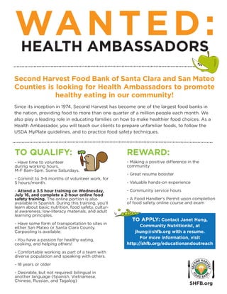 WANTED:HEALTH AMBASSADORS
Second Harvest Food Bank of Santa Clara and San Mateo
Counties is looking for Health Ambassadors to promote
healthy eating in our community!
Since its inception in 1974, Second Harvest has become one of the largest food banks in
the nation, providing food to more than one quarter of a million people each month. We
also play a leading role in educating families on how to make healthier food choices. As a
Health Ambassador, you will teach our clients to prepare unfamiliar foods, to follow the
USDA MyPlate guidelines, and to practice food safety techniques.
TO QUALIFY:
- Have time to volunteer
during working hours,
M-F 8am-5pm. Some Saturdays.
- Commit to 3-6 months of volunteer work, for
5 hours/month.
- Attend a 3.5 hour training on Wednesday,
July 16, and complete a 2-hour online food
safety training. The online portion is also
available in Spanish. During this training, you’ll
learn about basic nutrition, food safety, cultur-
al awareness, low-literacy materials, and adult
learning principles.
- Have some form of transportation to sites in
either San Mateo or Santa Clara County.
Carpooling is available.
- You have a passion for healthy eating,
cooking, and helping others!
- Comfortable working as part of a team with
diverse population and speaking with others.
- 18 years or older
- Desirable, but not required: bilingual in
another language (Spanish, Vietnamese,
Chinese, Russian, and Tagalog)
REWARD:
- Making a positive difference in the
community
- Great resume booster
- Valuable hands-on experience
- Community service hours
- A Food Handler’s Permit upon completion
of food safety online course and exam
TO APPLY: Contact Janet Hung,
Community Nutritionist, at
jhung@shfb.org with a resume.
For more information, visit
http://shfb.org/educationandoutreach
SHFB.org
 