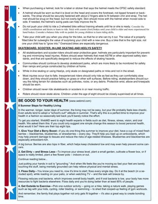 1010 • When purchasing a helmet, look for a label or sticker that says the helmet meets the CPSC safety standard.
• A helmet should be worn so that it is level on the head and covers the forehead, not tipped forward or back-
wards. The strap should be securely fastened with about 2 fingers able to fit between chin and strap. The hel-
met should be snug on the head, but not overly tight. Skin should move with the helmet when moved side to
side. If needed, the helmet's sizing pads can help improve the fit.
• Do not push your child to ride a 2-wheeled bike without training wheels until he or she is ready. Consider the
child's coordination and desire to learn to ride. Stick with coaster (foot) brakes until your child is older and more experienced for
hand brakes. Consider a balance bike with no pedals for young children to learn riding skills.
• Take your child with you when you shop for the bike, so that he or she can try it out. The value of a properly
fitted bike far outweighs the value of surprising your child with a new one. Buy a bike that is the right size, not
one your child has to "grow into." Oversized bikes are especially dangerous.
SKATEBOARD, SCOOTER, IN-LINE SKATING AND HEELYS SAFETY
• All skateboarders and scooter-riders should wear protective gear; helmets are particularly important for prevent-
ing and minimizing head injuries. Riders should wear helmets that meet ASTM or other approved safety stan-
dards, and that are specifically designed to reduce the effects of skating hazards.
• Communities should continue to develop skateboard parks, which are more likely to be monitored for safety
than ramps and jumps constructed by children at home.
• While in-line skating or using Heelys, only skate on designated paths or rinks and not in the street.
• Most injuries occur due to falls. Inexperienced riders should only ride as fast as they can comfortably slow
down, and they should practice falling on grass or other soft surfaces. Before riding, skateboarders should sur-
vey the riding terrain for obstacles such as potholes, rocks, or any debris. Protective wrist, elbow and kneepads
should be worn.
• Children should never ride skateboards or scooters in or near moving traffic.
• Riders should never skate alone. Children under the age of eight should be closely supervised at all times.
BE GOOD TO YOUR HEALTH (www.webmd.com)
8 Summer Steps for Healthy Living
In the warmer, longer, lazier days of summer, the living may not be easy, but your life probably feels less chaotic.
Even adults tend to adopt a "school's out!" attitude in summer. That's why this is a perfect time to improve your
health in a fashion so seasonally laid back you'll barely notice the effort.
To get you started, WebMD went to eight health experts in fields such as diet, fitness, stress, vision, and oral
health. We asked them this: If you could only suggest one simple change this season to boost personal health,
what would it be? Here are their top eight tips.
1. Give Your Diet a Berry Boost—if you do one thing this summer to improve your diet, have a cup of mixed fresh
berries -- blackberries, blueberries, or strawberries -- every day. They'll help you load up on antioxidants, which
may help prevent damage to tissues and reduce the risks of age-related illnesses. Blueberries and blackberries are
especially antioxidant-rich.
A big bonus: Berries are also tops in fiber, which helps keep cholesterol low and may even help prevent some can-
cers.
2. Get Dirty -- and Stress Less—To improve your stress level, plant a small garden, cultivate a flower box, or if
space is really limited, plant a few flower pots -- indoors or out.
Continue reading below...
Just putting your hands in soil is "grounding." And when life feels like you're moving so fast your feet are barely
touching the stuff, being mentally grounded can help relieve physical and mental stress.
3. Floss Daily—You know you need to, now it's time to start: floss every single day. Do it at the beach (in a se-
cluded spot), while reading on your patio, or when watching TV -- and the task will breeze by.
Flossing reduces oral bacteria, which improves overall body health, and if oral bacteria is low, your body has more
resources to fight bacteria elsewhere. Floss daily and you're doing better than at least 85% of people.
4. Get Outside to Exercise—Pick one outdoor activity -- going on a hike, taking a nature walk, playing games
such as tag with your kids, cycling, roller blading, or swimming -- to shed that cooped-up feeling of gym workouts.
And remember, the family that plays together not only gets fit together -- it's also a great way to create bonding
time.
 