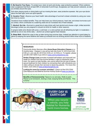 1111 5. Be Good to Your Eyes—To protect your vision at work and at play, wear protective eyewear. When outdoors,
wear sunglasses that block at least 99% of ultraviolet A and B rays. Sunglasses can help prevent cataracts, as well
as wrinkles around the eyes.
And when playing sports or doing tasks such as mowing the lawn, wear protective eyewear. Ask your eye doctor
about the best type; some are sport-specific.
6. Vacation Time!—Improve your heart health: take advantage of summer's slower schedule by using your vaca-
tion time to unwind.
Vacations have multiple benefits: They can help lower your blood pressure, heart rate, and stress hormones such
as cortisol, which contributes to a widening waist and an increased risk of heart disease.
7. Alcohol: Go Lite—Summer's a great time to skip drinks with hard alcohol and choose a light, chilled alcoholic
beverage (unless you are pregnant or should not drink for health or other reasons).
A sangria (table wine diluted with juice), a cold beer, or a wine spritzer are all refreshing but light. In moderation --
defined as one to two drinks daily -- alcohol can protect against heart disease.
8. Sleep Well—Resist the urge to stay up later during long summer days. Instead pay attention to good sleep hy-
giene by keeping the same bedtime and wake-up schedule and not drinking alcohol within three hours of bedtime.
RESOURCES
Community Action Services offers Home Buyer Education Classes on a
monthly basis. Classes in July will be held July 9 and 10, 2014 from 6:00-
9:00 p.m. and July 26, 2014 from 9:00 a.m. to 4:00 p.m. To register, please
call (801) 691-5200 or go online to www.communityactionuc.org.
Smiles Change Lives promotes increased self-esteem and improved oral
health for children from low-income families in need of orthodontic treat-
ment. Our goal is to help families, who cannot afford the full cost of braces,
secure treatment for their children by connecting them with orthodontic pro-
viders willing to donate their services to deserving patients. For more infor-
mation, look online at www.smileschangelives.org.
Looking for some fun summer activities? Check out the UVU Child
Care Resource and Referral Summer Activity Guide at www.uvu.edu/cac.
Benefits of Homeownership “Space to run and play. Walls to paint.
Places to do homework, sharing a meal, enjoying family and friends. This
is home.”
 