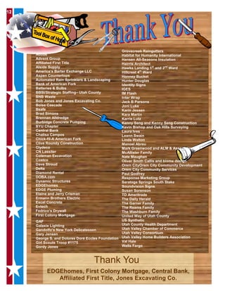 121212
EDGEhomes, First Colony Mortgage, Central Bank,
Affiliated First Title, Jones Excavating Co.
Thank You
Adobe
Advent Group
Affiliated First Title
Alside Supply
America’s Barter Exchange LLC
Aspen Countertops
Automated Rain Sprinklers & Landscaping
Bank of American Fork
Batteries & Bulbs
BBSI/Strategic Staffing– Utah County
BNB Waste
Bob Jones and Jones Excavating Co.
Boise Cascade
Bsafe
Brad Simons
Brennan Alldredge
Burbidge Concrete Pumping
BYU Chapter
Central Bank
Chalisa Campos
Chick-fil-A American Fork
Clive Roundy Construction
Clydeco
CN Lassiter
Coleman Excavation
Costco
Dave Stroud
Delta
Diamond Rental
DOBA.com
Dynamic Structures
EDGEhomes
EDGE Pluming
Elaine and Jerry Crisman
Ermann Brothers Electric
Excel Concrete
Evtech
Fedrico’s Drywall
First Colony Mortgage
GAF
Galaxie Lighting
Gandolfo’s New York Delicatessen
Gary Jensen
George S. and Dolores Doré Eccles Foundation
Girl Scouts Troop #1175
Gordy Jones
Grovecreek Raingutters
Habitat for Humanity International
Hansen All-Seasons Insulation
Hairris Architect
Hawks Landing 1st
and 2nd
Ward
Hillcrest 4th
Ward
Honney Bucket
Hunter Douglas
Identity Signs
IGES
IM Flash
Inter Wrap
Jack B Parsons
Joni Luke
Karin Jessen
Kara Martin
Karrie Lutz
Kenny Seng and Kenny Seng Construction
Kevin Bishop and Oak Hills Surveying
Laura Ives
Leann Swain
Linda Walton
Manoel Abreu
Mark Greenwood and ALM & Associates
McAllister Family
Nate Maughan
Oliver Smith Callis and biome design
Orem CityOrem City Community Development
Orem City Community Services
Paul Godfrey
Response Marketing Group
Saratoga Springs South Stake
Soundvision Signs
Susan Sorenson
TD Ameritrade
The Daily Herald
The Garner Family
The Reams Family
The Washburn Family
United Way of Utah County
US Synthetic
Utah County Health Department
Utah Valley Chamber of Commerce
Utah Valley Consortium
Utah Valley Home Builders Association
Val Hale
Wells Fargo
 