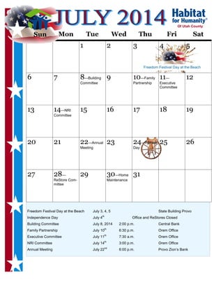 Freedom Festival Day at the Beach July 3, 4, 5 State Building Provo
Independence Day July 4th
Office and ReStores Closed
Building Committee July 8, 2014 2:00 p.m. Central Bank
Family Partnership July 10th
6:30 p.m. Orem Office
Executive Committee July 11th
7:30 a.m. Orem Office
NRI Committee July 14th
3:00 p.m. Orem Office
Annual Meeting July 22nd
6:00 p.m. Provo Zion’s Bank
Sun Mon Tue Wed Thu Fri Sat
1 2 3 4 5
6 7 8—Building
Committee
9 10—Family
Partnership
11—
Executive
Committee
12
13 14—NRI
Committee
15 16 17 18 19
20 21 22—Annual
Meeting
23 24—Pioneer
Day
25 26
27 28—
ReStore Com-
mittee
29 30—Home
Maintenance
31
Of Utah County
13
Sun
Freedom Festival Day at the Beach
 