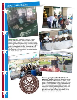 3
PHOTO GALLERY
Galaxie Lighting Hosts Star Studded Event
Benefiting Habitat - Long time Habitat for Human-
ity of Utah County partner, Galaxie Lighting, spon-
sored a star studded event June 27th at their show-
room in Lindon benefiting our local Habitat affiliate.
The event included delicious BBQ, live music and
visits from 22 Jump Street’s, Richard Grieco, and
well known interior designer, Barry Livingstone.
Proceeds from select lighting fixtures sold during
the event were donated to Habitat.
Parading Green - Habitat for Humanity of Utah
County partnered again this year with the Utah
County Health Department to promote radon aware-
ness during the Utah Valley Home Parade of Homes
in June. The organizations provided those visiting the
Clive Roundy Parade Home at 266 Meadow Drive,
Springville, with “green” booties and information to
help make the community aware about the dangers
and effects of radon gas.
 