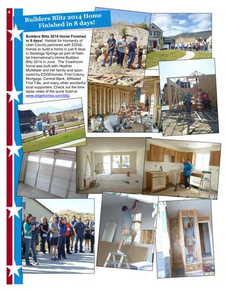 4
Builders Blitz 2014 Home Finished
in 8 days! Habitat for Humanity of
Utah County partnered with EDGE-
homes to build a home in just 8 days
in Saratoga Springs as part of Habi-
tat International’s Home Builders
Blitz 2014 in June. The 3 bedroom
home was built with Heather
McAllister and her family and spon-
sored by EDGEhomes, First Colony
Mortgage, Central Bank, Affiliated
First Title, and many other wonderful
local supporters. Check out the time
lapse video of the quick build at
www.edgehomes.com/blitz.
Builders Blitz 2014 Home
Finished in 8 days!
 