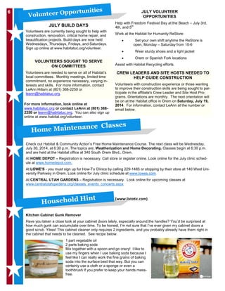 66
JULY BUILD DAYS
Volunteers are currently being sought to help with
construction, renovation, critical home repair, and
beautification projects. Build days are now held
Wednesdays, Thursdays, Fridays, and Saturdays.
Sign up online at www.habitatuc.org/volunteer.
Volunteer Opportunities JULY VOLUNTEER
OPPORTUNITIES
CREW LEADERS AND SITE HOSTS NEEDED TO
HELP GUIDE CONSTRUCTION
Volunteers with construction experience or those wanting
to improve their construction skills are being sought to par-
ticipate in the affiliate's Crew Leader and Site Host Pro-
grams. Orientations are monthly. The next orientation will
be on at the Habitat office in Orem on Saturday, July 19,
2014. For information, contact LeAnn at the number or
email below.
Help with Freedom Festival Day at the Beach – July 3rd,
4th, and 5th
Work at the Habitat for Humanity ReStore:
• Set your own shift anytime the ReStore is
open, Monday – Saturday from 10-6
• Wear sturdy shoes and a light jacket
• Orem or Spanish Fork locations
Assist with Habitat Recycling efforts.
VOLUNTEERS SOUGHT TO SERVE
ON COMMITTEES
Volunteers are needed to serve on all of Habitat’s
local committees. Monthly meetings, limited time
commitment, no experience necessary, varying in-
terests and skills. For more information, contact
LeAnn Hillam at (801) 368-2250 or
leann@habitatuc.org.
Check out Habitat & Community Action’s Free Home Maintenance Course. The next class will be Wednesday,
July 30, 2014, at 6:30 p.m. The topics are: Weatherization and Home Decorating. Classes begin at 6:30 p.m.
and are held at the Habitat office at 340 South Orem Blvd., Orem.
At HOME DEPOT – Registration is necessary. Call store or register online. Look online for the July clinic sched-
ule at www.homedepot.com.
At LOWE'S - you must sign up for How-To Clinics by calling 229-1485 or stopping by their store at 140 West Uni-
versity Parkway in Orem. Look online for July clinic schedule at www.lowes.com.
At CENTRAL UTAH GARDENS – Registration is necessary. Look online for upcoming classes at
www.centralutahgardens.org/classes_events_concerts.aspx
Kitchen Cabinet Gunk Remover
Have you taken a close look at your cabinet doors lately, especially around the handles? You’d be surprised at
how much gunk can accumulate over time. To be honest, I’m not sure that I’ve ever given my cabinet doors a
good scrub. Yikes! This cabinet cleaner only requires 2 ingredients, and you probably already have them right in
the cabinet that needs to be cleaned. See recipe below.
1 part vegetable oil
2 parts baking soda
Mix together with a spoon and go crazy! I like to
use my fingers when I use baking soda because I
feel like I can really work the fine grains of baking
soda into the surface best that way. But you can
certainly use a cloth or a sponge or even a
toothbrush if you prefer to keep your hands mess-
free.
Home Maintenance Classes
(www.listotic.com)
Household Hint
For more information, look online at
www.habitatuc.org or contact LeAnn at (801) 368-
2250 or leann@habitatuc.org. You can also sign up
online at www.habitat.org/volunteer.
 