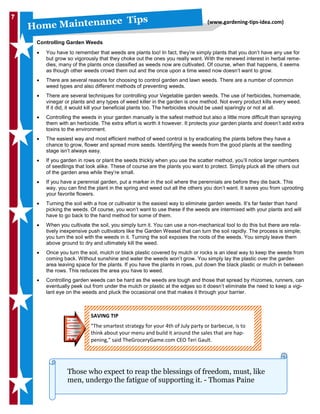 77
Home Maintenance Tips (www.gardening-tips-idea.com)
Controlling Garden Weeds
• You have to remember that weeds are plants too! In fact, they’re simply plants that you don’t have any use for
but grow so vigorously that they choke out the ones you really want. With the renewed interest in herbal reme-
dies, many of the plants once classified as weeds now are cultivated. Of course, when that happens, it seems
as though other weeds crowd them out and the once upon a time weed now doesn’t want to grow.
• There are several reasons for choosing to control garden and lawn weeds. There are a number of common
weed types and also different methods of preventing weeds.
• There are several techniques for controlling your Vegetable garden weeds. The use of herbicides, homemade,
vinegar or plants and any types of weed killer in the garden is one method. Not every product kills every weed.
If it did, it would kill your beneficial plants too. The herbicides should be used sparingly or not at all.
• Controlling the weeds in your garden manually is the safest method but also a little more difficult than spraying
them with an herbicide. The extra effort is worth it however. It protects your garden plants and doesn’t add extra
toxins to the environment.
• The easiest way and most efficient method of weed control is by eradicating the plants before they have a
chance to grow, flower and spread more seeds. Identifying the weeds from the good plants at the seedling
stage isn’t always easy.
• If you garden in rows or plant the seeds thickly when you use the scatter method, you’ll notice larger numbers
of seedlings that look alike. These of course are the plants you want to protect. Simply pluck all the others out
of the garden area while they’re small.
• If you have a perennial garden, put a marker in the soil where the perennials are before they die back. This
way, you can find the plant in the spring and weed out all the others you don’t want. It saves you from uprooting
your favorite flowers.
• Turning the soil with a hoe or cultivator is the easiest way to eliminate garden weeds. It’s far faster than hand
picking the weeds. Of course, you won’t want to use these if the weeds are intermixed with your plants and will
have to go back to the hand method for some of them.
• When you cultivate the soil, you simply turn it. You can use a non-mechanical tool to do this but there are rela-
tively inexpensive push cultivators like the Garden Weasel that can turn the soil rapidly. The process is simple;
you turn the soil with the weeds in it. Turning the soil exposes the roots of the weeds. You simply leave them
above ground to dry and ultimately kill the weed.
• Once you turn the soil, mulch or black plastic covered by mulch or rocks is an ideal way to keep the weeds from
coming back. Without sunshine and water the weeds won’t grow. You simply lay the plastic over the garden
area leaving space for the plants. If you have the plants in rows, put down the black plastic or mulch in between
the rows. This reduces the area you have to weed.
• Controlling garden weeds can be hard as the weeds are tough and those that spread by rhizomes, runners, can
eventually peek out from under the mulch or plastic at the edges so it doesn’t eliminate the need to keep a vigi-
lant eye on the weeds and pluck the occasional one that makes it through your barrier.
SAVING TIP
"The smartest strategy for your 4th of July party or barbecue, is to
think about your menu and build it around the sales that are hap-
pening," said TheGroceryGame.com CEO Teri Gault.
Those who expect to reap the blessings of freedom, must, like
men, undergo the fatigue of supporting it. - Thomas Paine
 