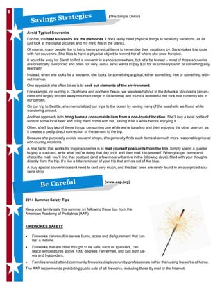 88
Savings Strategies (The Simple Dollar)
Avoid Typical Souvenirs
For me, the best souvenirs are the memories. I don’t really need physical things to recall my vacations, as I’ll
just look at the digital pictures and my mind fills in the blanks.
Of course, many people like to bring home physical items to remember their vacations by. Sarah takes this route
with her souvenirs. She likes to have a physical object to remind her of where she once traveled.
It would be easy for Sarah to find a souvenir in a shop somewhere, but let’s be honest – most of those souvenirs
are drastically overpriced and often not very useful. Who wants to pay $20 for an ordinary t-shirt or something silly
like that?
Instead, when she looks for a souvenir, she looks for something atypical, either something free or something with-
out markup.
One approach she often takes is to seek out elements of the environment.
For example, on our trip to Oklahoma and northern Texas, we wandered about in the Arbuckle Mountains (an an-
cient and largely eroded away mountain range in Oklahoma) and found a wonderful red rock that currently sits in
our garden.
On our trip to Seattle, she memorialized our trips to the ocean by saving many of the seashells we found while
wandering around.
Another approach is to bring home a consumable item from a non-tourist location. She’ll buy a local bottle of
wine or some local beer and bring them home with her, saving it for a while before enjoying it.
Often, she’ll buy two of these things, consuming one while we’re traveling and then enjoying the other later on, as
it creates a pretty direct connection of the senses to the trip.
Because she purposely avoids souvenir shops, she generally finds such items at a much more reasonable price at
non-touristy locations.
A final tactic that works for frugal souvenirs is to mail yourself postcards from the trip. Simply spend a quarter
buying a postcard, write what you’re doing that day on it, and then mail it to yourself. When you get home and
check the mail, you’ll find that postcard (and a few more will arrive in the following days), filled with your thoughts
directly from the trip. It’s like a little reminder of your trip that arrives out of the blue.
A truly special souvenir doesn’t need to cost very much, and the best ones are rarely found in an overpriced sou-
venir shop.
Be Careful (www.aap.org)
2014 Summer Safety Tips
Keep your family safe this summer by following these tips from the
American Academy of Pediatrics (AAP).
FIREWORKS SAFETY
• Fireworks can result in severe burns, scars and disfigurement that can
last a lifetime.
• Fireworks that are often thought to be safe, such as sparklers, can
reach temperatures above 1000 degrees Fahrenheit, and can burn us-
ers and bystanders.
• Families should attend community fireworks displays run by professionals rather than using fireworks at home.
The AAP recommends prohibiting public sale of all fireworks, including those by mail or the Internet.
 