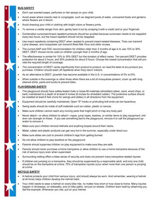 99 BUG SAFETY
• Don't use scented soaps, perfumes or hair sprays on your child.
• Avoid areas where insects nest or congregate, such as stagnant pools of water, uncovered foods and gardens
where flowers are in bloom.
• Avoid dressing your child in clothing with bright colors or flowery prints.
• To remove a visible stinger from skin, gently back it out by scraping it with a credit card or your fingernail.
• Combination sunscreen/insect repellent products should be avoided because sunscreen needs to be reapplied
every two hours, but the insect repellent should not be reapplied.
• Use insect repellents containing DEET when needed to prevent insect-related diseases. Ticks can transmit
Lyme disease, and mosquitoes can transmit West Nile Virus and other viruses.
• The current AAP and CDC recommendation for children older than 2 months of age is to use 10% to 30%
DEET. DEET should not be used on children younger than 2 months of age.
• The effectiveness is similar for 10% to 30% DEET but the duration of effect varies. Ten percent DEET provides
protection for about 2 hours, and 30% protects for about 5 hours. Choose the lowest concentration that will pro-
vide the required length of coverage.
• The concentration of DEET varies significantly from product to product, so read the label of any product you
purchase. Children should wash off repellents when they return indoors.
• As an alternative to DEET, picaridin has become available in the U.S. in concentrations of 5% to10%.
• When outside in the evenings or other times when there are a lot of mosquitoes present, cover up with long
sleeved shirts, pants and socks to prevent bites.
PLAYGROUND SAFETY
• The playground should have safety-tested mats or loose-fill materials (shredded rubber, sand, wood chips, or
bark) maintained to a depth of at least 9 inches (6 inches for shredded rubber). The protective surface should
be installed at least 6 feet (more for swings and slides) in all directions from the equipment.
• Equipment should be carefully maintained. Open "S" hooks or protruding bolt ends can be hazardous.
• Swing seats should be made of soft materials such as rubber, plastic or canvas.
• Make sure children cannot reach any moving parts that might pinch or trap any body part.
• Never attach—or allow children to attach—ropes, jump ropes, leashes, or similar items to play equipment; chil-
dren can strangle on these. If you see something tied to the playground, remove it or call the playground op-
erator to remove it.
• Make sure your children remove helmets and anything looped around their necks.
• Metal, rubber and plastic products can get very hot in the summer, especially under direct sun.
• Make sure slides are cool to prevent children's legs from getting burned.
• Do not allow children to play barefoot on the playground.
• Parents should supervise children on play equipment to make sure they are safe.
• Parents should never purchase a home trampoline or allow children to use a home trampoline because of the
risk of serious injury even when supervised.
• Surrounding netting offers a false sense of security and does not prevent many trampoline-related injuries
• If children are jumping on a trampoline, they should be supervised by a responsible adult, and only one child
should be on the trampoline at a time; 75% of trampoline injuries occur when more than one person is jumping
at a time.
BICYCLE SAFETY
• A helmet protects your child from serious injury, and should always be worn. And remember, wearing a helmet
at all times helps children develop the helmet habit.
• Your child needs to wear a helmet on every bike ride, no matter how short or how close to home. Many injuries
happen in driveways, on sidewalks, and on bike paths, not just on streets. Children learn best by observing you.
Set the example: Whenever you ride, put on your helmet.
 