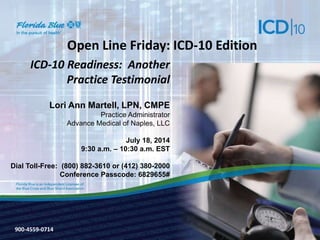 900-3571-0213
Open Line Friday: ICD-10 Edition
ICD-10 Readiness: Another
Practice Testimonial
Lori Ann Martell, LPN, CMPE
Practice Administrator
Advance Medical of Naples, LLC
July 18, 2014
9:30 a.m. – 10:30 a.m. EST
Dial Toll-Free: (800) 882-3610 or (412) 380-2000
Conference Passcode: 6829655#
900-4559-0714
 