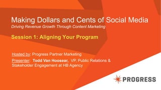 Making Dollars and Cents of Social Media
Driving Revenue Growth Through Content Marketing
Session 1: Aligning Your Program
Hosted by: Progress Partner Marketing
Presenter: Todd Van Hoosear, VP, Public Relations &
Stakeholder Engagement at HB Agency
 
