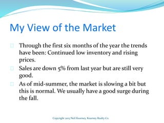 My View of the Market
Through the first six months of the year the trends
have been: Continued low inventory and rising
prices.
Sales are down 5% from last year but are still very
good.
As of mid-summer, the market is slowing a bit but
this is normal. We usually have a good surge during
the fall.
Copyright 2013 Neil Kearney, Kearney Realty Co.
 