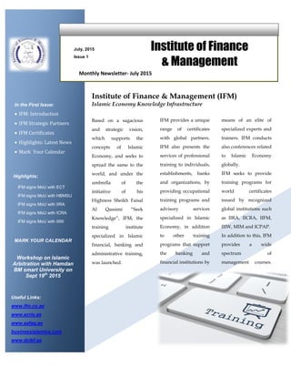 July, 2015
Issue 1
Institute of Finance
& Management
In the First Issue:
 IFM: Introduction
 IFM Strategic Partners
 IFM Certificates
 Highlights: Latest News
 Mark Your Calendar
Highlights:
IFM signs MoU with ECT
IFM signs MoU with HBMSU
IFM signs MoU with IIRA
IFM signs MoU with ICRA
IFM signs MoU with IIIW
Monthly Newsletter- July 2015
Based on a sagacious
and strategic vision,
which supports the
concepts of Islamic
Economy, and seeks to
spread the same to the
world, and under the
umbrella of the
initiative of his
Highness Sheikh Faisal
Al Qassimi “Seek
Knowledge”, IFM, the
training institute
specialized in Islamic
financial, banking and
administrative training,
was launched.
Institute of Finance & Management (IFM)
Islamic Economy Knowledge Infrastructure
IFM provides a unique
range of certificates
with global partners.
IFM also presents the
services of professional
training to individuals,
establishments, banks
and organizations, by
providing occupational
training programs and
advisory services
specialized in Islamic
Economy, in addition
to other training
programs that support
the banking and
financial institutions by
means of an elite of
specialized experts and
trainers. IFM conducts
also conferences related
to Islamic Economy
globally.
IFM seeks to provide
training programs for
world certificates
issued by recognized
global institutions such
as IIRA, IICRA, IIFM,
IIIW, MIM and ICPAP.
In addition to this, IFM
provides a wide
spectrum of
management courses.
programs to cope with
the needs of the global
market through an e-
learning platform.Useful Links:
www.ifm.co.ae
www.acrie.ae
www.aafaq.ae
businessislamica.com
www.dcibf.ae
MARK YOUR CALENDAR
Workshop on Islamic
Arbitration with Hamdan
BM smart University on
Sept 19th
2015
 
