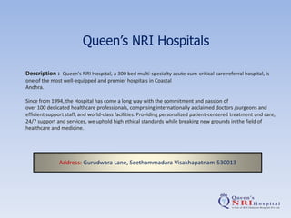 Queen’s NRI Hospitals
Description : Queen's NRI Hospital, a 300 bed multi-specialty acute-cum-critical care referral hospital, is
one of the most well-equipped and premier hospitals in Coastal
Andhra.
Since from 1994, the Hospital has come a long way with the commitment and passion of
over 100 dedicated healthcare professionals, comprising internationally acclaimed doctors /surgeons and
efficient support staff, and world-class facilities. Providing personalized patient-centered treatment and care,
24/7 support and services, we uphold high ethical standards while breaking new grounds in the field of
healthcare and medicine.
Address: Gurudwara Lane, Seethammadara Visakhapatnam-530013
 