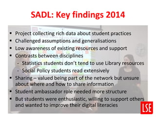 SADL: Key findings 2014
 Project collecting rich data about student practices
 Challenged assumptions and generalisations
 Low awareness of existing resources and support
 Contrasts between disciplines
- Statistics students don’t tend to use Library resources
- Social Policy students read extensively
 Sharing – valued being part of the network but unsure
about where and how to share information
 Student ambassador role needed more structure
 But students were enthusiastic, willing to support others
and wanted to improve their digital literacies
 