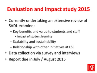 Evaluation and impact study 2015
• Currently undertaking an extensive review of
SADL examine:
– Key benefits and value to students and staff
• Impact of student learning
– Scalability and sustainability
– Relationship with other initiatives at LSE
• Data collection via survey and interviews
• Report due in July / August 2015
 