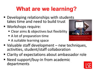 What are we learning?
 Developing relationships with students
takes time and need to build trust
 Workshops require:
 Clear aims & objectives but flexibility
 A lot of preparation time
 A suitable learning space
 Valuable staff development – new techniques,
activities, student/staff collaboration
 Clarity of expectations about ambassador role
 Need support/buy-in from academic
departments
 