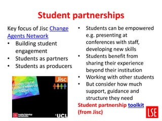 Student partnerships
• Students can be empowered
e.g. presenting at
conferences with staff,
developing new skills
• Students benefit from
sharing their experience
beyond their institution
• Working with other students
• But consider how much
support, guidance and
structure they need
Student partnership toolkit
(from Jisc)
Key focus of Jisc Change
Agents Network
• Building student
engagement
• Students as partners
• Students as producers
 