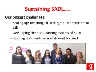 Sustaining SADL…..
Our biggest challenges:
– Scaling up: Reaching all undergraduate students at
LSE
– Developing the peer learning aspects of SADL
– Keeping it student-led and student focused
 