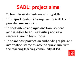 SADL: project aims
• To learn from students on existing skills.
• To support students to improve their skills and
provide peer support.
• To seek advice and opinions from student
ambassadors to ensure existing and new
resources are fit for purpose
• To share best practice on embedding digital and
information literacies into the curriculum with
the teaching learning community at LSE
 