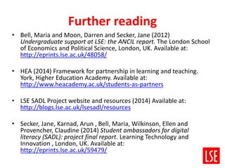 Further reading
• Bell, Maria and Moon, Darren and Secker, Jane (2012)
Undergraduate support at LSE: the ANCIL report. The London School
of Economics and Political Science, London, UK. Available at:
http://eprints.lse.ac.uk/48058/
• HEA (2014) Framework for partnership in learning and teaching.
York, Higher Education Academy. Available at:
http://www.heacademy.ac.uk/students-as-partners
• LSE SADL Project website and resources (2014) Available at:
http://blogs.lse.ac.uk/lsesadl/resources
• Secker, Jane, Karnad, Arun , Bell, Maria, Wilkinson, Ellen and
Provencher, Claudine (2014) Student ambassadors for digital
literacy (SADL): project final report. Learning Technology and
Innovation , London, UK. Available at:
http://eprints.lse.ac.uk/59479/
 