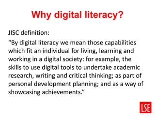 Why digital literacy?
JISC definition:
“By digital literacy we mean those capabilities
which fit an individual for living, learning and
working in a digital society: for example, the
skills to use digital tools to undertake academic
research, writing and critical thinking; as part of
personal development planning; and as a way of
showcasing achievements.”
 