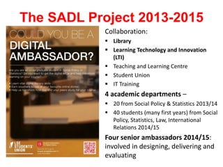 The SADL Project 2013-2015
Collaboration:
 Library
 Learning Technology and Innovation
(LTI)
 Teaching and Learning Centre
 Student Union
 IT Training
4 academic departments –
 20 from Social Policy & Statistics 2013/14
 40 students (many first years) from Social
Policy, Statistics, Law, International
Relations 2014/15
Four senior ambassadors 2014/15:
involved in designing, delivering and
evaluating
 