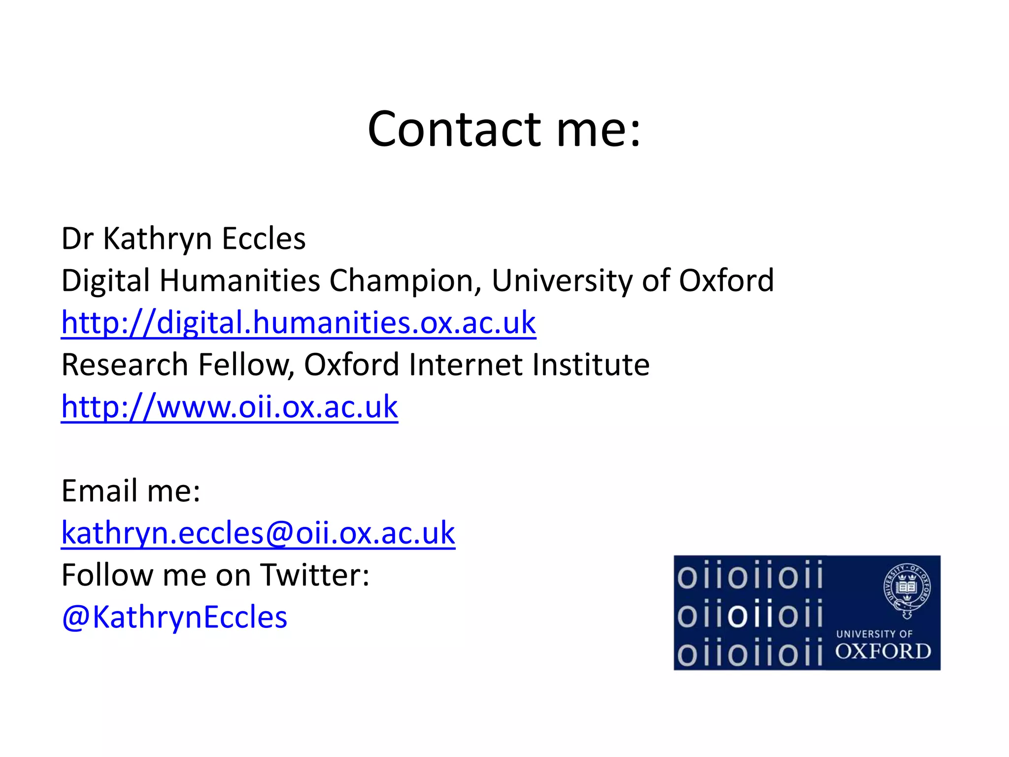 Contact me:
Dr Kathryn Eccles
Digital Humanities Champion, University of Oxford
http://digital.humanities.ox.ac.uk
Research Fellow, Oxford Internet Institute
http://www.oii.ox.ac.uk
Email me:
kathryn.eccles@oii.ox.ac.uk
Follow me on Twitter:
@KathrynEccles
 