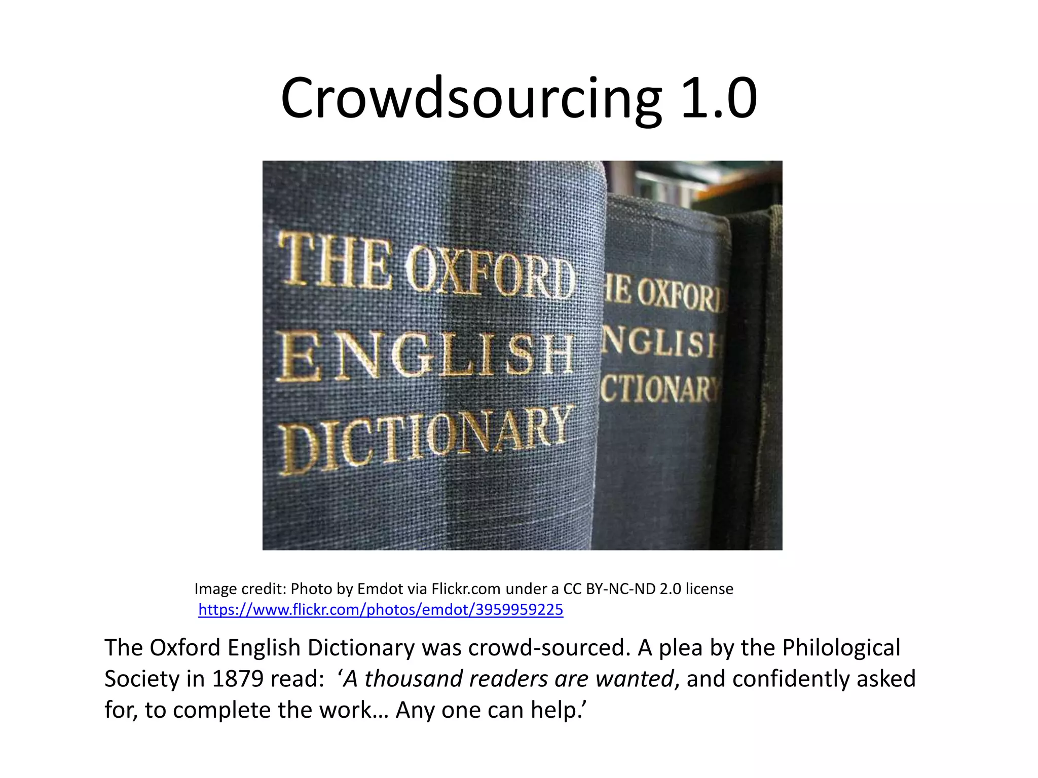 Crowdsourcing 1.0
The Oxford English Dictionary was crowd-sourced. A plea by the Philological
Society in 1879 read: ‘A thousand readers are wanted, and confidently asked
for, to complete the work… Any one can help.’
Image credit: Photo by Emdot via Flickr.com under a CC BY-NC-ND 2.0 license
https://www.flickr.com/photos/emdot/3959959225
 