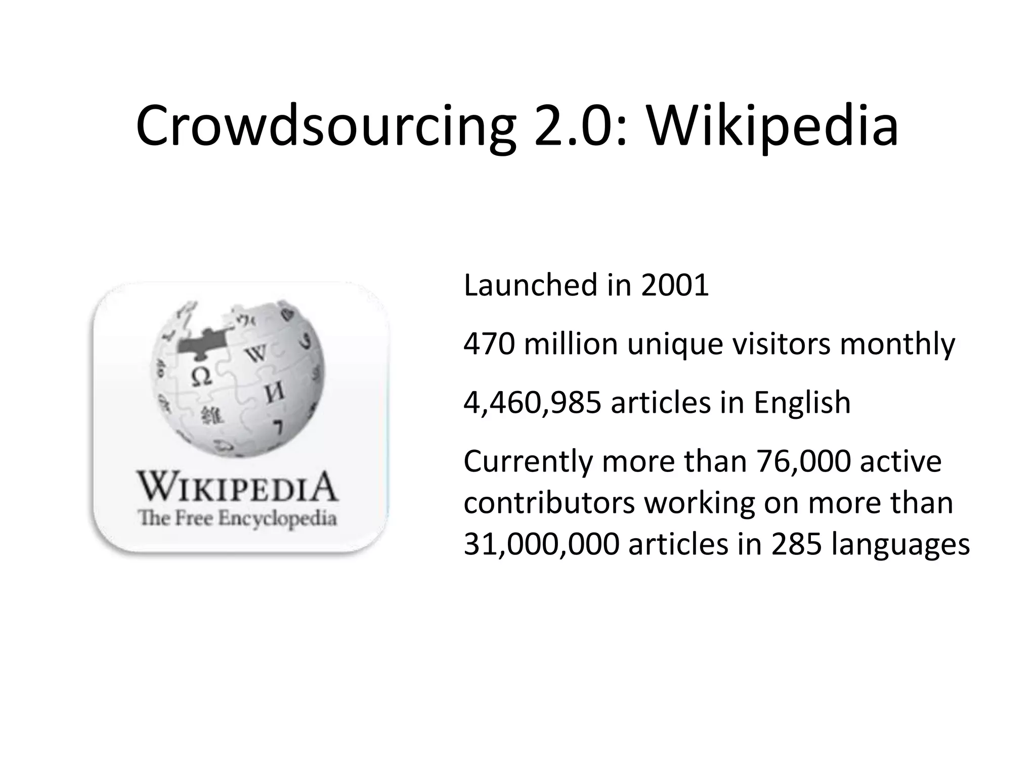 Crowdsourcing 2.0: Wikipedia
Launched in 2001
470 million unique visitors monthly
4,460,985 articles in English
Currently more than 76,000 active
contributors working on more than
31,000,000 articles in 285 languages
 